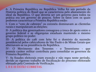 6- A Primeira República ou República Velha foi um período da
História política do Brasil que se caracterizou pelo afastamento do
ideal da República. O que deveria ser um governo para todos na
prática era um governo de poucos. Sobre os fatos com os quais
podemos caracterizar a Primeira República estão:
I- Com o “voto de cabresto” os coronéis dominavam as clientelas
rurais e manipulavam as eleições;
II- A política dos governadores consagrava a troca de apoio entre o
governo federal e as oligarquias estaduais mantendo o mesmo
grupo político no poder.
III- A política do café com leite foi o domínio da sucessão
presidencial pelos cafeicultores de São Paulo e de Minas Gerais que
alternavam-se na presidência da República.
IV- O Movimento dos Tenentes - o Tenentismo - que
possuía caráter militar contribuiu para consolidar os governos da
Primeira República.
V- As fraudes eleitorais eram exceção e não regra neste período,
devido ao rigoroso trabalho de fiscalização do processo eleitorado
efetuado pela Comissão de Verificação.
I, II E III ESTÃO CORRETAS.
 