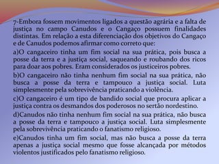 7-Embora fossem movimentos ligados a questão agrária e a falta de
justiça no campo Canudos e o Cangaço possuem finalidades
distintas. Em relação a esta diferenciação dos objetivos do Cangaço
e de Canudos podemos afirmar como correto que:
a)O cangaceiro tinha um fim social na sua prática, pois busca a
posse da terra e a justiça social, saqueando e roubando dos ricos
para doar aos pobres. Eram considerados os justiceiros pobres.
b)O cangaceiro não tinha nenhum fim social na sua prática, não
busca a posse da terra e tampouco a justiça social. Luta
simplesmente pela sobrevivência praticando a violência.
c)O cangaceiro é um tipo de bandido social que procura aplicar a
justiça contra os desmandos dos poderosos no sertão nordestino.
d)Canudos não tinha nenhum fim social na sua prática, não busca
a posse da terra e tampouco a justiça social. Luta simplesmente
pela sobrevivência praticando o fanatismo religioso.
e)Canudos tinha um fim social, mas não busca a posse da terra
apenas a justiça social mesmo que fosse alcançada por métodos
violentos justificados pelo fanatismo religioso.
 