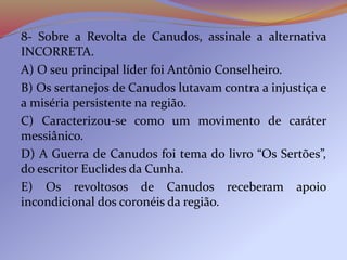 8- Sobre a Revolta de Canudos, assinale a alternativa
INCORRETA.
A) O seu principal líder foi Antônio Conselheiro.
B) Os sertanejos de Canudos lutavam contra a injustiça e
a miséria persistente na região.
C) Caracterizou-se como um movimento de caráter
messiânico.
D) A Guerra de Canudos foi tema do livro “Os Sertões”,
do escritor Euclides da Cunha.
E) Os revoltosos de Canudos receberam apoio
incondicional dos coronéis da região.
 