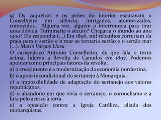 9) Os vaqueiros e os peões do interior escutavam o
Conselheiro em silêncio, intrigados, atemorizados,
comovidos... Alguma vez, alguém o interrompia para tirar
uma dúvida. Terminaria o século? Chegaria o mundo ao ano
1900? Ele respondia (...) Em 1896, mil rebanhos correriam da
praia para o sertão e o mar se tornaria sertão e o sertão mar
(...). Mario Vargas Llosa
O carismático Antonio Conselheiro, de que fala o texto
acima, liderou a Revolta de Canudos em 1897. Podemos
apontar como principais fatores da revolta:
a) o crescimento e a modernização da economia nordestina.
b) o apoio incondicional do sertanejo à Monarquia.
c) a impossibilidade de adaptação do sertanejo aos valores
republicanos.
d) o abandono em que vivia o sertanejo, o coronelismo e a
luta pelo acesso à terra.
e) a oposição contra a Igreja Católica, aliada dos
monarquistas.
 