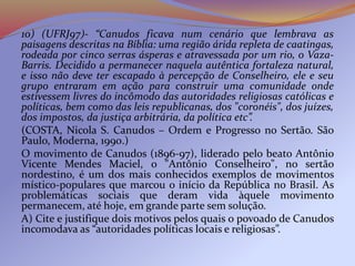 10) (UFRJ97)- “Canudos ficava num cenário que lembrava as
paisagens descritas na Bíblia: uma região árida repleta de caatingas,
rodeada por cinco serras ásperas e atravessada por um rio, o Vaza-
Barris. Decidido a permanecer naquela autêntica fortaleza natural,
e isso não deve ter escapado à percepção de Conselheiro, ele e seu
grupo entraram em ação para construir uma comunidade onde
estivessem livres do incômodo das autoridades religiosas católicas e
políticas, bem como das leis republicanas, dos "coronéis", dos juízes,
dos impostos, da justiça arbitrária, da política etc”.
(COSTA, Nicola S. Canudos – Ordem e Progresso no Sertão. São
Paulo, Moderna, 1990.)
O movimento de Canudos (1896-97), liderado pelo beato Antônio
Vicente Mendes Maciel, o "Antônio Conselheiro", no sertão
nordestino, é um dos mais conhecidos exemplos de movimentos
místico-populares que marcou o início da República no Brasil. As
problemáticas sociais que deram vida àquele movimento
permanecem, até hoje, em grande parte sem solução.
A) Cite e justifique dois motivos pelos quais o povoado de Canudos
incomodava as “autoridades políticas locais e religiosas”.
 