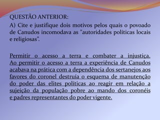 QUESTÃO ANTERIOR:
A) Cite e justifique dois motivos pelos quais o povoado
de Canudos incomodava as "autoridades políticas locais
e religiosas”.
Permitir o acesso a terra e combater a injustiça.
Ao permitir o acesso a terra a experiência de Canudos
acabava na prática com a dependência dos sertanejos aos
favores do coronel destruía o esquema de manutenção
do poder das elites políticas ao reagir em relação a
sujeição da população pobre ao mando dos coronéis
e padres representantes do poder vigente.
 