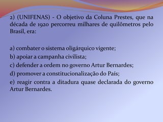2) (UNIFENAS) - O objetivo da Coluna Prestes, que na
década de 1920 percorreu milhares de quilômetros pelo
Brasil, era:
a) combater o sistema oligárquico vigente;
b) apoiar a campanha civilista;
c) defender a ordem no governo Artur Bernardes;
d) promover a constitucionalização do País;
e) reagir contra a ditadura quase declarada do governo
Artur Bernardes.
 