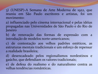 3) (UNESP)-A Semana de Arte Moderna de 1922, que
reuniu em São Paulo escritores e artistas, foi um
movimento:
a) influenciado pelo cinema internacional e pelas idéias
propagadas nas Universidades de São Paulo e do Rio de
Janeiro
b) de renovação das formas de expressão com a
introdução de modelos norte-americanos;
c) de contestação aos velhos padrões estéticos, as
estruturas mentais tradicionais e um esforço de repensar
a realidade brasileira;
d) desencadeado pelos regionalismos nordestinos e
gaúcho, que defendiam os valores tradicionais;
e) de defesa do realismo e do naturalismo contra as
velhas tendências românticas.
 