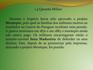1.3 Questão Militar
Durante o Império havia sido aprovado o projeto
Montepio, pelo qual as famílias dos militares mortos ou
mutilados na Guerra do Paraguai recebiam uma pensão.
A guerra terminara em 1870 e em 1883 o montepio ainda
não estava pago. Os militares encarregaram então o
tenente-coronel Sena Madureira de defender os seus
direitos. Este, depois de se pronunciar pela imprensa,
atacando o projeto Montepio, foi punido.
 