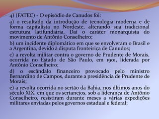 4) (FATEC) - O episódio de Canudos foi:
a) o resultado da introdução de tecnologia moderna e de
forma capitalista no Nordeste, alterando sua tradicional
estrutura latifundiária. Daí o caráter monarquista do
movimento de Antônio Conselheiro;
b) um incidente diplomático em que se envolveram o Brasil e
a Argentina, devido à disputa fronteiriça de Canudos;
c) a revolta militar contra o governo de Prudente de Morais,
ocorrida no Estado de São Paulo, em 1901, liderada por
Antônio Conselheiro;
d) o escândalo financeiro provocado pelo ministro
Bernardino de Campos, durante a presidência de Prudente de
Morais;
e) a revolta ocorrida no sertão da Bahia, nos últimos anos do
século XIX, em que os sertanejos, sob a liderança de Antônio
Conselheiro, resistiram durante meses a várias expedições
militares enviadas pelos governos estadual e federal;
 
