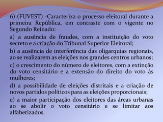 6) (FUVEST) -Caracteriza o processo eleitoral durante a
primeira República, em contraste com o vigente no
Segundo Reinado:
a) a ausência de fraudes, com a instituição do voto
secreto e a criação do Tribunal Superior Eleitoral;
b) a ausência de interferência das oligarquias regionais,
ao se realizarem as eleições nos grandes centros urbanos;
c) o crescimento do número de eleitores, com a extinção
do voto censitário e a extensão do direito do voto às
mulheres;
d) a possibilidade de eleições distritais e a criação de
novos partidos políticos para as eleições proporcionais;
e) a maior participação dos eleitores das áreas urbanas
ao se abolir o voto censitário e se limitar aos
alfabetizados.
 