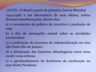 7)(UFS) -O Brasil a partir da primeira Guerra Mundial
(1914/1918) e em decorrência de seus efeitos, sofreu
diversas transformações, dentre elas:
a) o incremento da política de incentivo à produção de
soja;
b) o fim do monopólio estatal sobre as atividades
extrativistas;
c) a aceleração do processo de industrialização no eixo
São Paulo/Rio de Janeiro;
d) a eliminação das barreiras alfandegárias entre zona
rural e zona urbana;
e) o aprofundamento do fenômeno da ruralização no
eixo Norte/Nordeste.
 