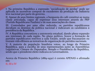 I. Na primeira República a expressão "socialização de perdas" pode ser
aplicada às sucessivas compras de excedentes da produção da indústria
leve nacional por parte do governo.
II. Apesar de seus limites regionais, a burguesia do café constitui-se numa
classe articulada, capaz de expressar seus interesses através do PRP
(Partido Republicano Paulista) e de suas associações de classe.
III. Controlados por uma elite reduzida, os partidos republicanos
decidiam os destinos da política nacional e indicavam os candidatos à
presidência da República.
IV. A República concretizou a autonomia estadual, dando plena expansão
aos interesses de cada região. No plano político, houve a formação de
partidos republicanos restritos a cada Estado, sendo que fracassaram ou
tiveram vida efêmera as tentativas de organização de partidos nacionais.
V. A maioria da população brasileira votou, ao longo da Primeira
República, para a escolha de seus representantes junto às Assembléias
Legislativas, Câmara do Deputados, Senado e Presidência da República,
sendo que o presidente eleito indicava os Governadores.
Acerca da Primeira República (1889-1930) é correto APENAS o afirmado
em:
II, III e IV
 