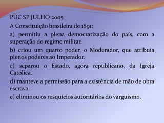 PUC SP JULHO 2005
A Constituição brasileira de 1891:
a) permitiu a plena democratização do país, com a
superação do regime militar.
b) criou um quarto poder, o Moderador, que atribuía
plenos poderes ao Imperador.
c) separou o Estado, agora republicano, da Igreja
Católica.
d) manteve a permissão para a existência de mão de obra
escrava.
e) eliminou os resquícios autoritários do varguismo.
 