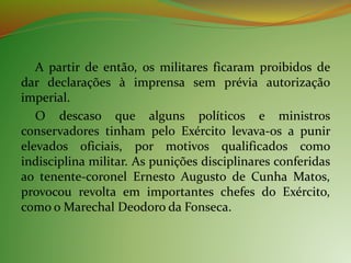 A partir de então, os militares ficaram proibidos de
dar declarações à imprensa sem prévia autorização
imperial.
O descaso que alguns políticos e ministros
conservadores tinham pelo Exército levava-os a punir
elevados oficiais, por motivos qualificados como
indisciplina militar. As punições disciplinares conferidas
ao tenente-coronel Ernesto Augusto de Cunha Matos,
provocou revolta em importantes chefes do Exército,
como o Marechal Deodoro da Fonseca.
 