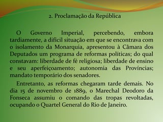 2. Proclamação da República
O Governo Imperial, percebendo, embora
tardiamente, a difícil situação em que se encontrava com
o isolamento da Monarquia, apresentou à Câmara dos
Deputados um programa de reformas políticas; do qual
constavam: liberdade de fé religiosa; liberdade de ensino
e seu aperfeiçoamento; autonomia das Províncias;
mandato temporário dos senadores.
Entretanto, as reformas chegaram tarde demais. No
dia 15 de novembro de 1889, o Marechal Deodoro da
Fonseca assumiu o comando das tropas revoltadas,
ocupando o Quartel General do Rio de Janeiro.
 