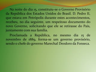 Na noite do dia 15, constituiu-se o Governo Provisório
da República dos Estados Unidos do Brasil. D. Pedro II,
que estava em Petrópolis durante estes acontecimentos,
recebeu, no dia seguinte, um respeitoso documento do
novo Governo, solicitando que ele se retirasse do País,
juntamente com sua família.
Proclamada a República, no mesmo dia 15 de
novembro de 1889, forma-se um governo provisório,
sendo o chefe do governo Marechal Deodoro da Fonseca.
 