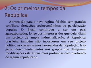 2. Os primeiros tempos da
República
A transição para o novo regime foi feita sem grandes
conflitos, alterações socioeconômicas ou participação
popular. O Brasil continuou a ser um país
agroexportador, longe dos interesses dos que defendiam
um projeto de ampla industrialização. A República
brasileira também não incorporou em seu projeto
político as classes menos favorecidas da população. Isso
gerou descontentamentos nos grupos que desejavam
modificações estruturais mais profundas com o advento
do regime republicano.
 