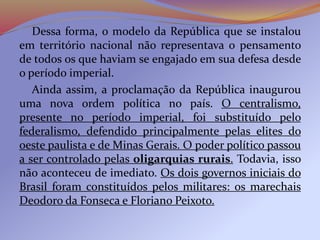 Dessa forma, o modelo da República que se instalou
em território nacional não representava o pensamento
de todos os que haviam se engajado em sua defesa desde
o período imperial.
Ainda assim, a proclamação da República inaugurou
uma nova ordem política no país. O centralismo,
presente no período imperial, foi substituído pelo
federalismo, defendido principalmente pelas elites do
oeste paulista e de Minas Gerais. O poder político passou
a ser controlado pelas oligarquias rurais. Todavia, isso
não aconteceu de imediato. Os dois governos iniciais do
Brasil foram constituídos pelos militares: os marechais
Deodoro da Fonseca e Floriano Peixoto.
 