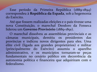 Esse período da Primeira República (1889-1894)
correspondeu à República da Espada, sob a hegemonia
do Exército.
Até que fossem realizadas eleições e o país tivesse uma
nova Constituição, o marechal Deodoro da Fonseca
liderou um Governo Provisório (1889-1891).
O marechal dissolveu as assembleias provinciais e as
câmaras municipais, demitiu os presidentes das
províncias e indicou novos dirigentes para eles. Uma
elite civil (ligada aos grandes proprietários) e militar
(principalmente do Exército) assumiu o aparelho
administrativo, e os municípios tornaram-se peças
fundamentais no cenário público em decorrência da
autonomia política e financeira que adquiriram com o
federalismo.
 