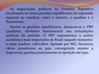 As negociações políticas na Primeira República
envolveram os vários partidos republicanos de expressão
regional ou estadual, como o mineiro, o paulista e o
fluminense.
Dentre os partidos republicanos, destacou-se o PRP
(paulista), elemento fundamental nas articulações
políticas do período. O PRP representava a centro
econômico mais importante do Brasil naquele momento:
o oeste paulista cafeicultor. Apoiado por MG, favoreceu
vários presidentes ao país, conseguindo manter a
hegemonia paulista praticamente se oposição até 1930.
 