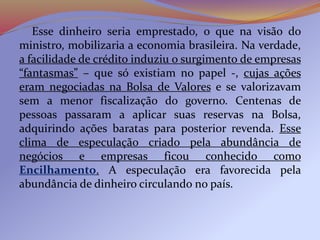Esse dinheiro seria emprestado, o que na visão do
ministro, mobilizaria a economia brasileira. Na verdade,
a facilidade de crédito induziu o surgimento de empresas
“fantasmas” – que só existiam no papel -, cujas ações
eram negociadas na Bolsa de Valores e se valorizavam
sem a menor fiscalização do governo. Centenas de
pessoas passaram a aplicar suas reservas na Bolsa,
adquirindo ações baratas para posterior revenda. Esse
clima de especulação criado pela abundância de
negócios e empresas ficou conhecido como
Encilhamento. A especulação era favorecida pela
abundância de dinheiro circulando no país.
 