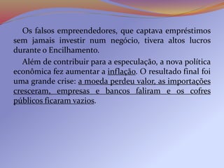 Os falsos empreendedores, que captava empréstimos
sem jamais investir num negócio, tivera altos lucros
durante o Encilhamento.
Além de contribuir para a especulação, a nova política
econômica fez aumentar a inflação. O resultado final foi
uma grande crise: a moeda perdeu valor, as importações
cresceram, empresas e bancos faliram e os cofres
públicos ficaram vazios.
 