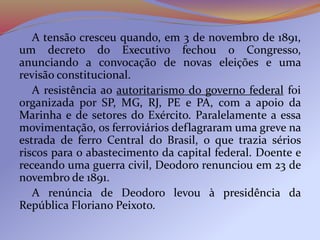 A tensão cresceu quando, em 3 de novembro de 1891,
um decreto do Executivo fechou o Congresso,
anunciando a convocação de novas eleições e uma
revisão constitucional.
A resistência ao autoritarismo do governo federal foi
organizada por SP, MG, RJ, PE e PA, com a apoio da
Marinha e de setores do Exército. Paralelamente a essa
movimentação, os ferroviários deflagraram uma greve na
estrada de ferro Central do Brasil, o que trazia sérios
riscos para o abastecimento da capital federal. Doente e
receando uma guerra civil, Deodoro renunciou em 23 de
novembro de 1891.
A renúncia de Deodoro levou à presidência da
República Floriano Peixoto.
 