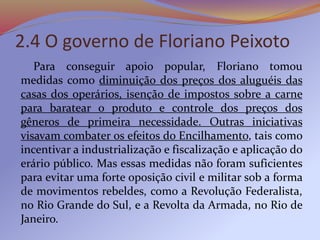 2.4 O governo de Floriano Peixoto
Para conseguir apoio popular, Floriano tomou
medidas como diminuição dos preços dos aluguéis das
casas dos operários, isenção de impostos sobre a carne
para baratear o produto e controle dos preços dos
gêneros de primeira necessidade. Outras iniciativas
visavam combater os efeitos do Encilhamento, tais como
incentivar a industrialização e fiscalização e aplicação do
erário público. Mas essas medidas não foram suficientes
para evitar uma forte oposição civil e militar sob a forma
de movimentos rebeldes, como a Revolução Federalista,
no Rio Grande do Sul, e a Revolta da Armada, no Rio de
Janeiro.
 