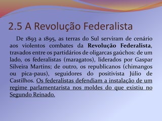 2.5 A Revolução Federalista
De 1893 a 1895, as terras do Sul serviram de cenário
aos violentos combates da Revolução Federalista,
travados entre os partidários de oligarcas gaúchos: de um
lado, os federalistas (maragatos), liderados por Gaspar
Silveira Martins; de outro, os republicanos (chimangos
ou pica-paus), seguidores do positivista Júlio de
Castilhos. Os federalistas defendiam a instalação de um
regime parlamentarista nos moldes do que existiu no
Segundo Reinado.
 