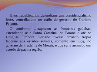 Já os republicanos defendiam um presidencialismo
forte, centralizador, no estilo do governo de Floriano
Peixoto.
O confronto ultrapassou as fronteiras gaúchas,
estendendo-se a Santa Catarina, ao Paraná e até ao
Uruguai. Embora Floriano tivesse enviado tropas
federais aos estados sulistas, somente em 1895, no
governo de Prudente de Morais, é que seria assinado um
acordo de paz na região.
 