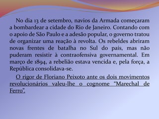 No dia 13 de setembro, navios da Armada começaram
a bombardear a cidade do Rio de Janeiro. Contando com
o apoio de São Paulo e a adesão popular, o governo tratou
de organizar uma reação à revolta. Os rebeldes abriram
novas frentes de batalha no Sul do país, mas não
puderam resistir à contraofensiva governamental. Em
março de 1894, a rebelião estava vencida e, pela força, a
República consolidava-se.
O rigor de Floriano Peixoto ante os dois movimentos
revolucionários valeu-lhe o cognome “Marechal de
Ferro”.
 