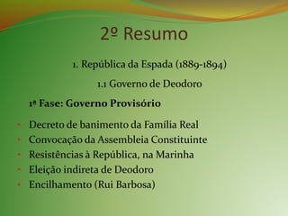 2º Resumo
1. República da Espada (1889-1894)
1.1 Governo de Deodoro
1ª Fase: Governo Provisório
• Decreto de banimento da Família Real
• Convocação da Assembleia Constituinte
• Resistências à República, na Marinha
• Eleição indireta de Deodoro
• Encilhamento (Rui Barbosa)
 
