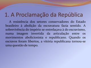 1. A Proclamação da República
A resistência dos setores conservadores do Estado
brasileiro à abolição da escravatura fazia sentido. A
sobrevivência do império se entrelaçava à do escravismo,
numa imagem invertida da articulação entre os
movimentos abolicionista e republicano. Quando os
escravos foram libertos, a vitória republicana tornou-se
uma questão de tempo.
 