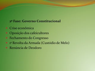 2ª Fase: Governo Constitucional
 Crise econômica
 Oposição dos cafeicultores
 Fechamento do Congresso
 1ª Revolta da Armada (Custódio de Melo)
 Renúncia de Deodoro
 
