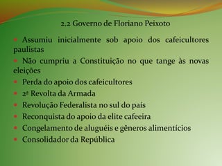 2.2 Governo de Floriano Peixoto
 Assumiu inicialmente sob apoio dos cafeicultores
paulistas
 Não cumpriu a Constituição no que tange às novas
eleições
 Perda do apoio dos cafeicultores
 2ª Revolta da Armada
 Revolução Federalista no sul do país
 Reconquista do apoio da elite cafeeira
 Congelamento de aluguéis e gêneros alimentícios
 Consolidador da República
 