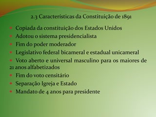 2.3 Características da Constituição de 1891
 Copiada da constituição dos Estados Unidos
 Adotou o sistema presidencialista
 Fim do poder moderador
 Legislativo federal bicameral e estadual unicameral
 Voto aberto e universal masculino para os maiores de
21 anos alfabetizados
 Fim do voto censitário
 Separação Igreja e Estado
 Mandato de 4 anos para presidente
 