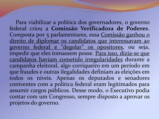 Para viabilizar a política dos governadores, o governo
federal criou a Comissão Verificadora de Poderes.
Composta por 5 parlamentares, essa Comissão ganhou o
direito de diplomar os candidatos que interessavam ao
governo federal e “degolar” os opositores, ou seja,
impedir que eles tomassem posse. Para isso, dizia-se que
candidatos haviam cometido irregularidades durante a
campanha eleitoral, algo corriqueiro em um período em
que fraudes e outras ilegalidades definiam as eleições em
todos os níveis. Apenas os deputados e senadores
coniventes com a política federal eram legitimados para
assumir cargos públicos. Desse modo, o Executivo podia
contar com um Congresso, sempre disposto a aprovar os
projetos do governo.
 