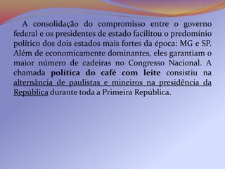 A consolidação do compromisso entre o governo
federal e os presidentes de estado facilitou o predomínio
político dos dois estados mais fortes da época: MG e SP.
Além de economicamente dominantes, eles garantiam o
maior número de cadeiras no Congresso Nacional. A
chamada política do café com leite consistiu na
alternância de paulistas e mineiros na presidência da
República durante toda a Primeira República.
 