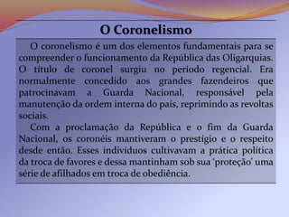 O Coronelismo
O coronelismo é um dos elementos fundamentais para se
compreender o funcionamento da República das Oligarquias.
O título de coronel surgiu no período regencial. Era
normalmente concedido aos grandes fazendeiros que
patrocinavam a Guarda Nacional, responsável pela
manutenção da ordem interna do país, reprimindo as revoltas
sociais.
Com a proclamação da República e o fim da Guarda
Nacional, os coronéis mantiveram o prestígio e o respeito
desde então. Esses indivíduos cultivavam a prática política
da troca de favores e dessa mantinham sob sua ‘proteção’ uma
série de afilhados em troca de obediência.
 