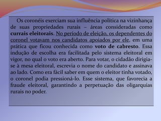 Os coronéis exerciam sua influência política na vizinhança
de suas propriedades rurais – áreas consideradas como
currais eleitorais. No período de eleição, os dependentes do
coronel votavam nos candidatos apoiados por ele, em uma
prática que ficou conhecida como voto de cabresto. Essa
indução de escolha era facilitada pelo sistema eleitoral em
vigor, no qual o voto era aberto. Para votar, o cidadão dirigia-
se à mesa eleitoral, escrevia o nome do candidato e assinava
ao lado. Como era fácil saber em quem o eleitor tinha votado,
o coronel podia pressioná-lo. Esse sistema, que favorecia a
fraude eleitoral, garantindo a perpetuação das oligarquias
rurais no poder.
 