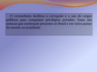 O coronelismo facilitou a corrupção e o uso de cargos
públicos para conquistar privilégios privados. Essas são
práticas que continuam presentes no Brasil e em vários países
do mundo na atualidade.
 