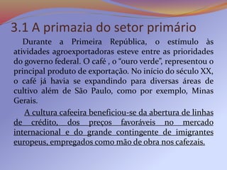 3.1 A primazia do setor primário
Durante a Primeira República, o estímulo às
atividades agroexportadoras esteve entre as prioridades
do governo federal. O café , o “ouro verde”, representou o
principal produto de exportação. No início do século XX,
o café já havia se expandindo para diversas áreas de
cultivo além de São Paulo, como por exemplo, Minas
Gerais.
A cultura cafeeira beneficiou-se da abertura de linhas
de crédito, dos preços favoráveis no mercado
internacional e do grande contingente de imigrantes
europeus, empregados como mão de obra nos cafezais.
 