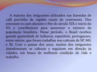 A maioria dos imigrantes utilizados nas fazendas de
café provinha de regiões rurais do continente. Eles
entraram no país durante o fim do século XIX e início do
XX e contribuíram para aumentar o número da
população brasileira. Nesse período, o Brasil recebeu
grande quantidade de italianos, espanhóis, portugueses,
entre outros, que foram trabalhar nos cafezais de SP, MG
e RJ. Com o passar dos anos, muitos dos imigrantes
abandonaram os cafezais e seguiram em direção às
cidades, em busca de melhores condição de vida e
trabalho.
 
