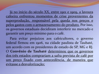 Já no início do século XX, entre 1901 e 1909, a lavoura
cafeeira enfrentou momentos de crise provenientes da
superprodução, responsável pela queda nos preços e
pelos gastos com o armazenamento do produto. Por isso,
os governos estaduais decidiram interferir no mercado e
garantir um preço mínimo para o café.
Para evitar prejuízos aos cafeicultores, o governo
federal firmou em 1906, na cidade paulista de Taubaté,
um acordo com os presidentes de estado de SP, MG e RJ.
O Convênio de Taubaté determinou que os governos
dos três estados comprariam a safra prevista de café por
um preço fixado com antecedência, de maneira que
evitasse a desvalorização;
 