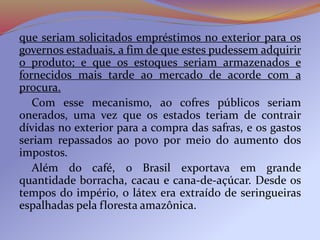 que seriam solicitados empréstimos no exterior para os
governos estaduais, a fim de que estes pudessem adquirir
o produto; e que os estoques seriam armazenados e
fornecidos mais tarde ao mercado de acorde com a
procura.
Com esse mecanismo, ao cofres públicos seriam
onerados, uma vez que os estados teriam de contrair
dívidas no exterior para a compra das safras, e os gastos
seriam repassados ao povo por meio do aumento dos
impostos.
Além do café, o Brasil exportava em grande
quantidade borracha, cacau e cana-de-açúcar. Desde os
tempos do império, o látex era extraído de seringueiras
espalhadas pela floresta amazônica.
 