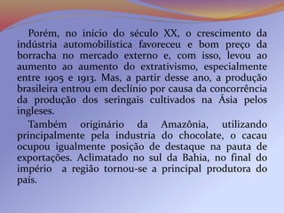 Porém, no início do século XX, o crescimento da
indústria automobilística favoreceu e bom preço da
borracha no mercado externo e, com isso, levou ao
aumento ao aumento do extrativismo, especialmente
entre 1905 e 1913. Mas, a partir desse ano, a produção
brasileira entrou em declínio por causa da concorrência
da produção dos seringais cultivados na Ásia pelos
ingleses.
Também originário da Amazônia, utilizando
principalmente pela industria do chocolate, o cacau
ocupou igualmente posição de destaque na pauta de
exportações. Aclimatado no sul da Bahia, no final do
império a região tornou-se a principal produtora do
país.
 