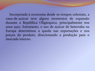 Incorporada à economia desde os tempos coloniais, a
cana-de-açúcar teve alguns momentos de expansão
durante a República Oligárquica, principalmente nos
anos 1920. Entretanto, o uso de açúcar de beterraba na
Europa determinou a queda nas exportações e nos
preços do produto, direcionando a produção para o
mercado interno.
 