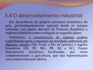 3.4 O desenvolvimento industrial
Em decorrência da própria estrutura econômica do
país, predominantemente agrícola desde os tempos
coloniais, nas quatro décadas da Primeira República a
indústria brasileira esteve relegada ao segundo plano.
Entretanto, a concentração de capitais acabou
contribuindo para a expansão da atividade industrial em
algumas cidades (São Paulo e Rio de Janeiro) e regiões
brasileiras (RS, PE, MG, PR, BA e SC). Foram
basicamente iniciativas localizadas, por vezes
complementares à agricultura, que não representaram
uma industrialização efetiva.
 