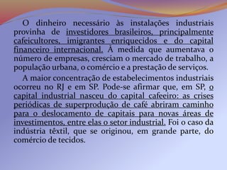 O dinheiro necessário às instalações industriais
provinha de investidores brasileiros, principalmente
cafeicultores, imigrantes enriquecidos e do capital
financeiro internacional. À medida que aumentava o
número de empresas, cresciam o mercado de trabalho, a
população urbana, o comércio e a prestação de serviços.
A maior concentração de estabelecimentos industriais
ocorreu no RJ e em SP. Pode-se afirmar que, em SP, o
capital industrial nasceu do capital cafeeiro: as crises
periódicas de superprodução de café abriram caminho
para o deslocamento de capitais para novas áreas de
investimentos, entre elas o setor industrial. Foi o caso da
indústria têxtil, que se originou, em grande parte, do
comércio de tecidos.
 