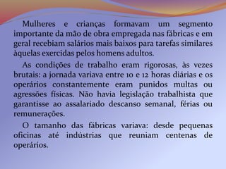 Mulheres e crianças formavam um segmento
importante da mão de obra empregada nas fábricas e em
geral recebiam salários mais baixos para tarefas similares
àquelas exercidas pelos homens adultos.
As condições de trabalho eram rigorosas, às vezes
brutais: a jornada variava entre 10 e 12 horas diárias e os
operários constantemente eram punidos multas ou
agressões físicas. Não havia legislação trabalhista que
garantisse ao assalariado descanso semanal, férias ou
remunerações.
O tamanho das fábricas variava: desde pequenas
oficinas até indústrias que reuniam centenas de
operários.
 