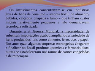 Os investimentos concentravam-se em indústrias
leves de bens de consumo – setores têxtil, de alimento,
bebidas, calçados, chapéus e fumo – que tinham custos
iniciais relativamente pequenos e não demandavam
tecnologia sofisticada.
Durante a 1ª Guerra Mundial, a necessidade de
substituir importações acabou ampliando a variedade de
itens produzidos, tais como cimento, ferro, aço, e papel.
Nos anos 1920, algumas empresas estrangeiras chegaram
a finalizar no Brasil produtos químicos e farmacêuticos;
outras se estabeleceram nos ramos de carnes congeladas
e de mineração.
 