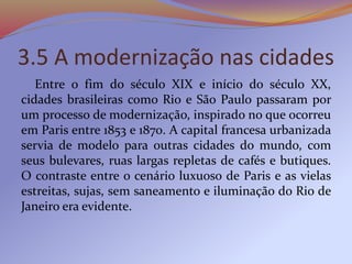 3.5 A modernização nas cidades
Entre o fim do século XIX e início do século XX,
cidades brasileiras como Rio e São Paulo passaram por
um processo de modernização, inspirado no que ocorreu
em Paris entre 1853 e 1870. A capital francesa urbanizada
servia de modelo para outras cidades do mundo, com
seus bulevares, ruas largas repletas de cafés e butiques.
O contraste entre o cenário luxuoso de Paris e as vielas
estreitas, sujas, sem saneamento e iluminação do Rio de
Janeiro era evidente.
 