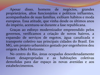 Apesar disso, homens de negócios, grandes
proprietários, altos funcionários e políticos influentes,
acompanhados de suas famílias, exibiam hábitos e moda
europeus. Essa atitude, que vinha desde os últimos anos
do império, acentuou-se durante a fase republicana.
Graças ao esforço modernizador empreendido pelos
governos, verificamos a criação de novos bairros, a
expansão de serviços de esgotos, água canalizada e
transporte coletivo nas principais cidades do Brasil. Em
MG, um projeto urbanístico gestado por engenheiros deu
origem a Belo Horizonte.
No centro do Rio, áreas ocupadas desordenadamente
foram desapropriadas e as habitações coletivas
demolidas para dar espaço às novas avenidas e aos
estabelecimentos.
 